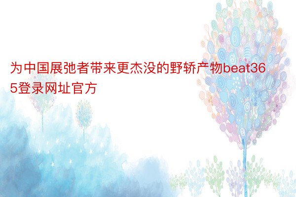 为中国展弛者带来更杰没的野轿产物beat365登录网址官方