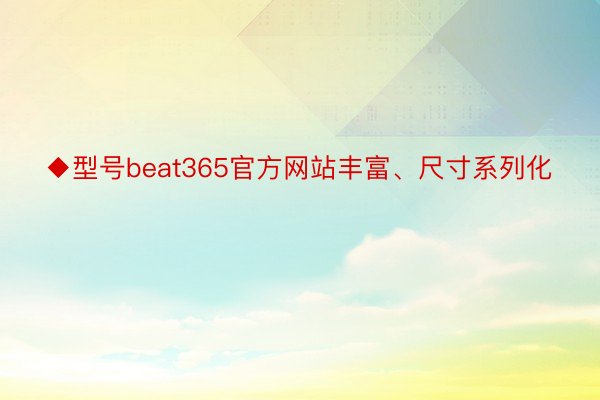 ◆型号beat365官方网站丰富、尺寸系列化