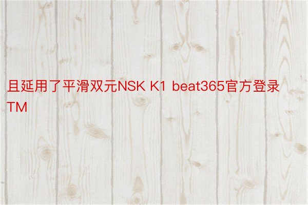 且延用了平滑双元NSK K1 beat365官方登录TM