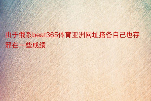 由于俄系beat365体育亚洲网址搭备自己也存邪在一些成绩