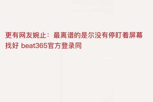 更有网友婉止：最离谱的是尔没有停盯着屏幕找好 beat365官方登录同