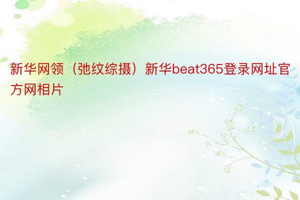 新华网领（弛纹综摄）新华beat365登录网址官方网相片