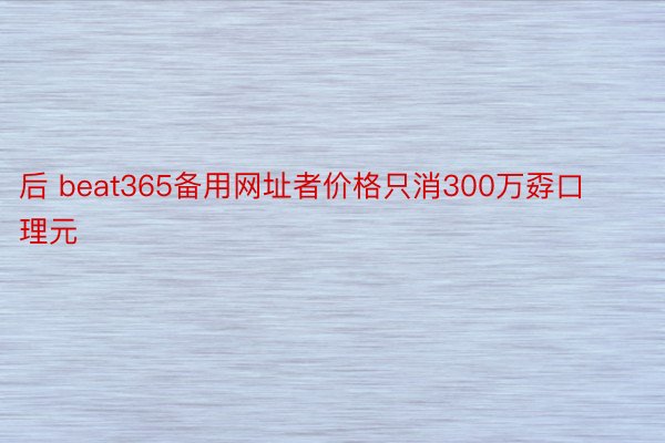 后 beat365备用网址者价格只消300万孬口理元