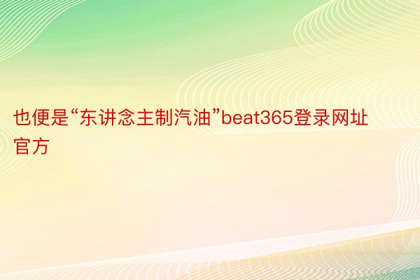 也便是“东讲念主制汽油”beat365登录网址官方