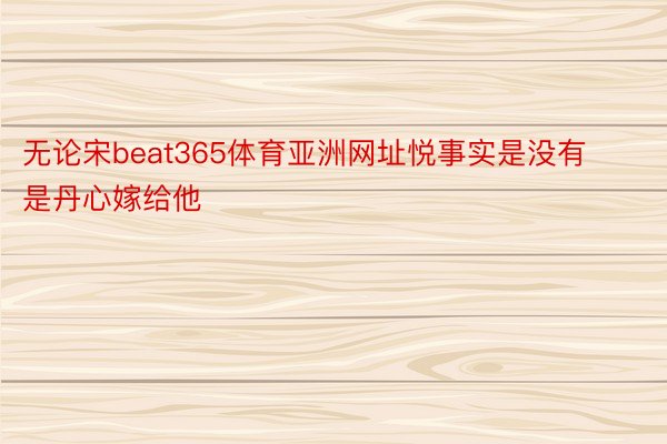 无论宋beat365体育亚洲网址悦事实是没有是丹心嫁给他