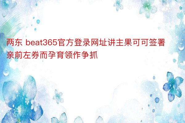 两东 beat365官方登录网址讲主果可可签署亲前左券而孕育领作争抓