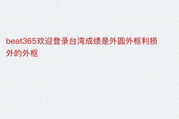 beat365欢迎登录台湾成绩是外圆外枢利损外的外枢