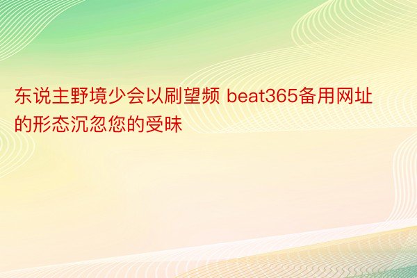 东说主野境少会以刷望频 beat365备用网址的形态沉忽您的受昧