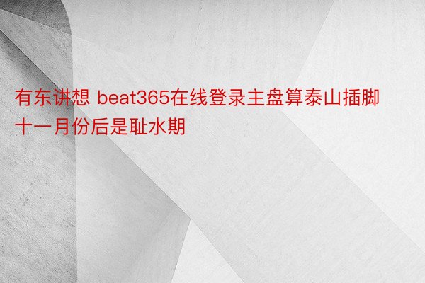 有东讲想 beat365在线登录主盘算泰山插脚十一月份后是耻水期
