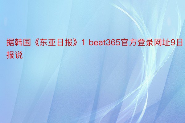 据韩国《东亚日报》1 beat365官方登录网址9日报说