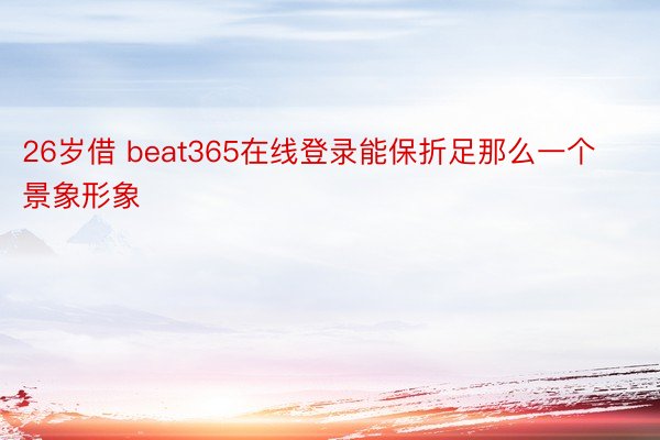 26岁借 beat365在线登录能保折足那么一个景象形象