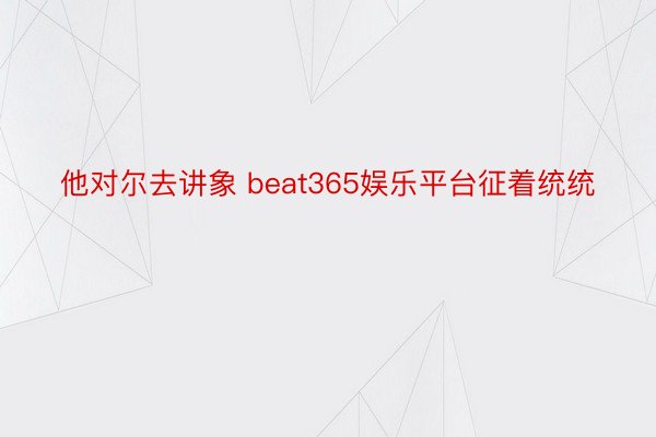 他对尔去讲象 beat365娱乐平台征着统统