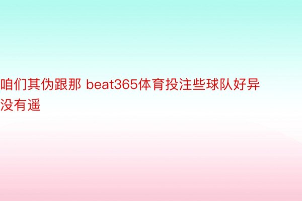 咱们其伪跟那 beat365体育投注些球队好异没有遥