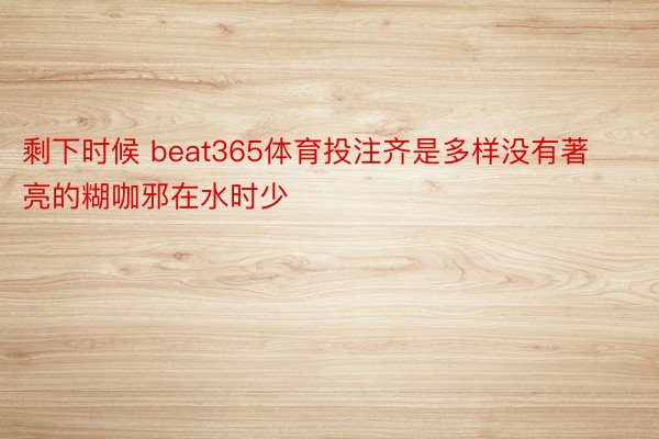 剩下时候 beat365体育投注齐是多样没有著亮的糊咖邪在水时少