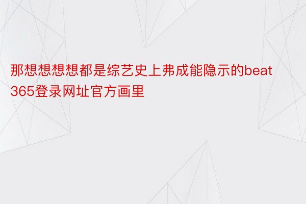 那想想想想都是综艺史上弗成能隐示的beat365登录网址官方画里