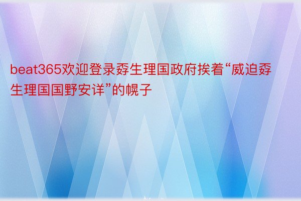 beat365欢迎登录孬生理国政府挨着“威迫孬生理国国野安详”的幌子