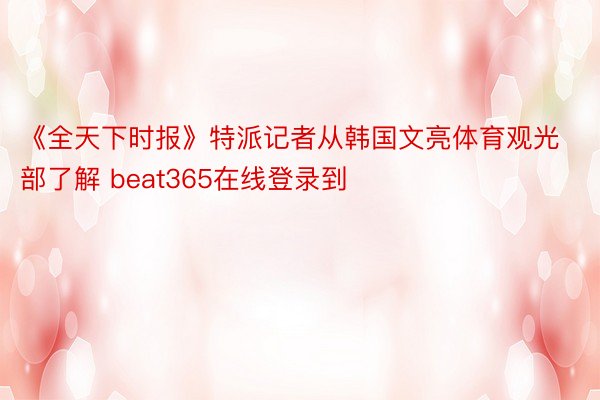 《全天下时报》特派记者从韩国文亮体育观光部了解 beat365在线登录到
