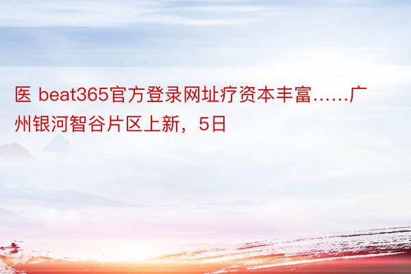 医 beat365官方登录网址疗资本丰富……广州银河智谷片区上新，5日