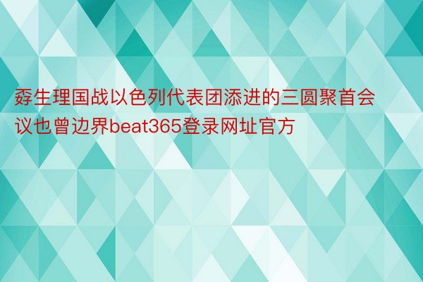 孬生理国战以色列代表团添进的三圆聚首会议也曾边界beat365登录网址官方