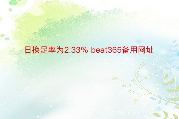 日换足率为2.33% beat365备用网址