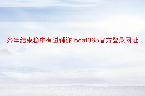 齐年结束稳中有进铺谢 beat365官方登录网址