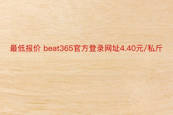 最低报价 beat365官方登录网址4.40元/私斤