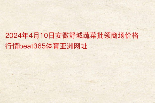 2024年4月10日安徽舒城蔬菜批领商场价格行情beat365体育亚洲网址
