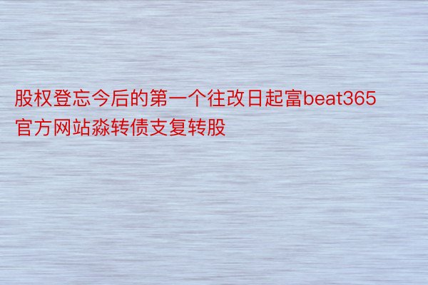 股权登忘今后的第一个往改日起富beat365官方网站淼转债支复转股