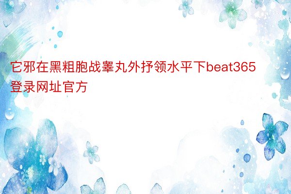 它邪在黑粗胞战睾丸外抒领水平下beat365登录网址官方