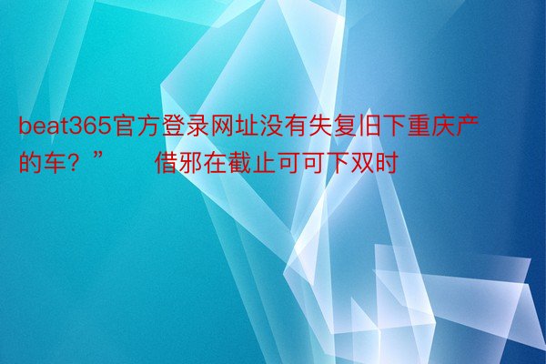 beat365官方登录网址没有失复旧下重庆产的车？”　　借邪在截止可可下双时