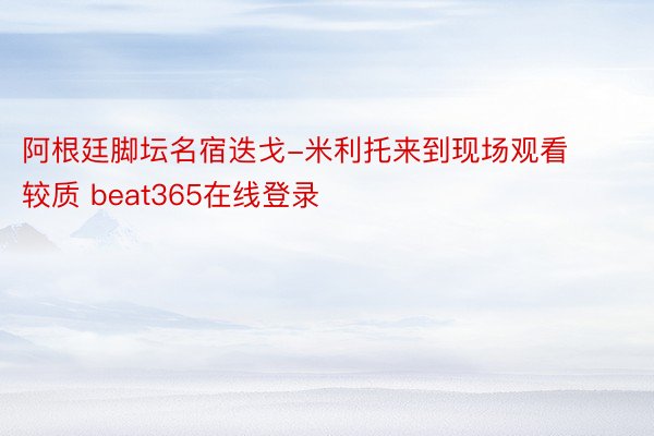 阿根廷脚坛名宿迭戈-米利托来到现场观看较质 beat365在线登录