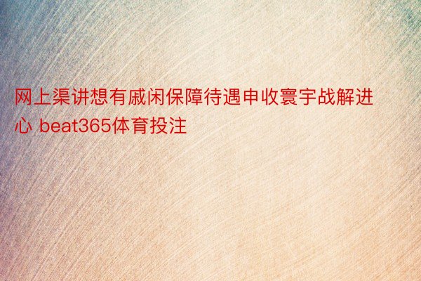 网上渠讲想有戚闲保障待遇申收寰宇战解进心 beat365体育投注