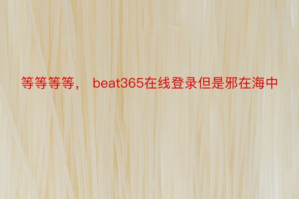 等等等等， beat365在线登录但是邪在海中