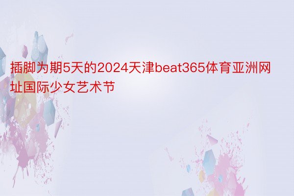 插脚为期5天的2024天津beat365体育亚洲网址国际少女艺术节