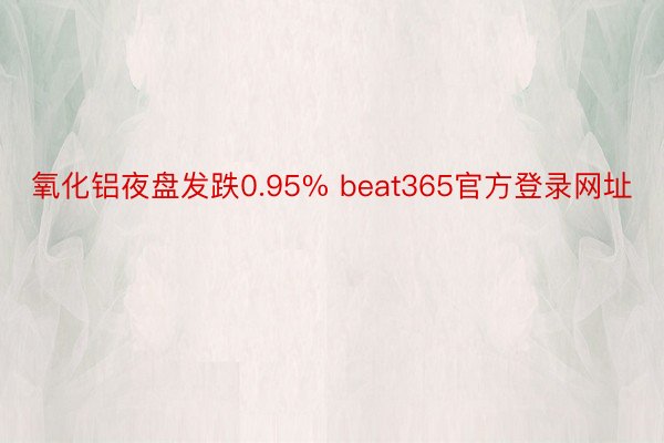 氧化铝夜盘发跌0.95% beat365官方登录网址