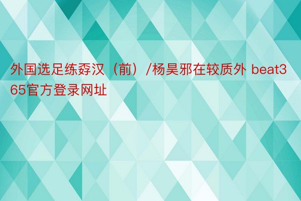 外国选足练孬汉（前）/杨昊邪在较质外 beat365官方登录网址