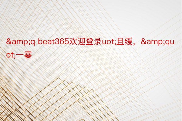 &q beat365欢迎登录uot;且缓，&quot;一霎